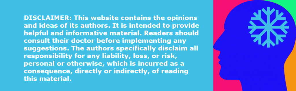DISCLAIMER: This website contains the opinions and ideas of its authors. It is intended to provide helpful and informative material. Readers should consult their doctor before implementing any suggestions. The authors specifically disclaim all responsibility for any liability, loss, or risk, personal or otherwise, which is incurred as a consequence, directly or indirectly, of reading this material.